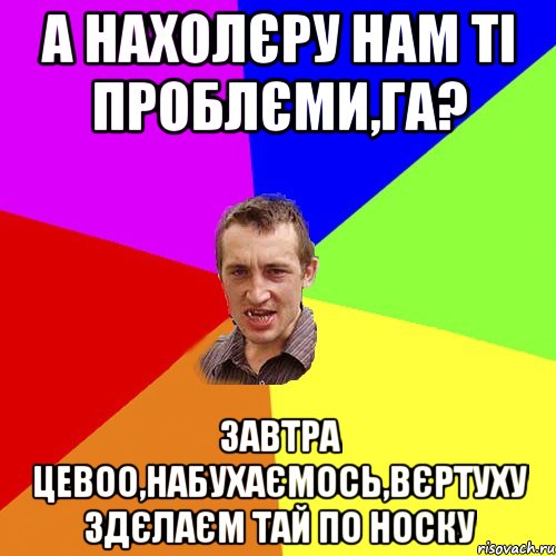 а нахолєру нам ті проблєми,га? завтра цевоо,набухаємось,вєртуху здєлаєм тай по носку, Мем Чоткий паца