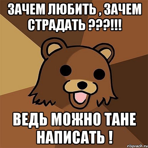 зачем любить , зачем страдать ???!!! ведь можно тане написать !