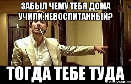 забыл чему тебя дома учили,невоспитанный? тогда тебе туда