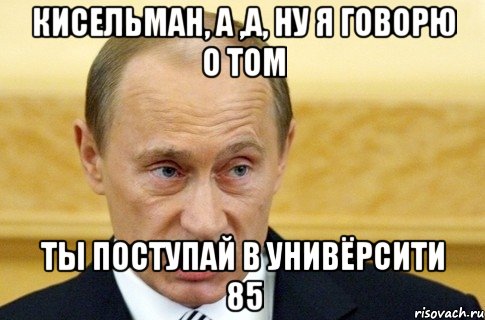 кисельман, а ,а, ну я говорю о том ты поступай в унивёрсити 85, Мем путин