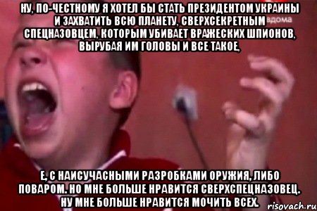 ну, по-честному я хотел бы стать президентом украины и захватить всю планету, сверхсекретным спецназовцем, которым убивает вражеских шпионов, вырубая им головы и все такое, е, с наисучасными разробками оружия, либо поваром. но мне больше нравится сверхспецназовец. ну мне больше нравится мочить всех.