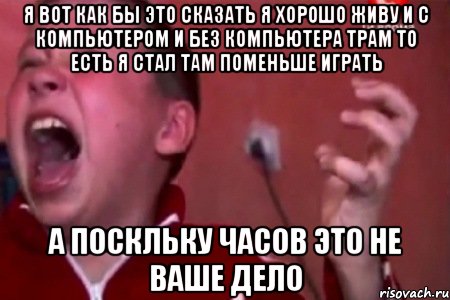 я вот как бы это сказать я хорошо живу и с компьютером и без компьютера трам то есть я стал там поменьше играть а поскльку часов это не ваше дело