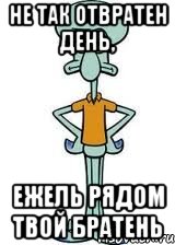 не так отвратен день, ежель рядом твой братень, Мем Сквидвард в полный рост