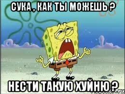 сука , как ты можешь ? нести такую хуйню ?, Мем Спанч Боб плачет