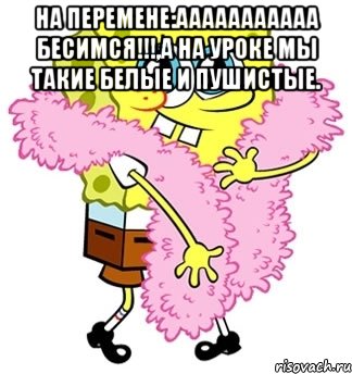 на перемене:ааааааааааа бесимся!!!,а на уроке мы такие белые и пушистые. , Мем Спанч боб