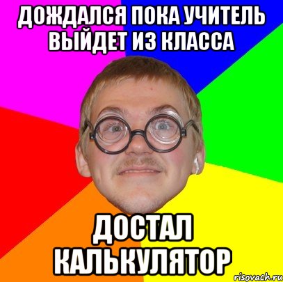 дождался пока учитель выйдет из класса достал калькулятор, Мем Типичный ботан