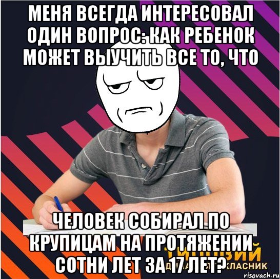 меня всегда интересовал один вопрос: как ребенок может выучить все то, что человек собирал по крупицам на протяжении сотни лет за 17 лет?