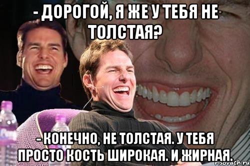 - дорогой, я же у тебя не толстая? - конечно, не толстая. у тебя просто кость широкая. и жирная., Мем том круз