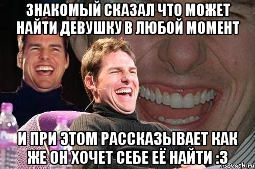 знакомый сказал что может найти девушку в любой момент и при этом рассказывает как же он хочет себе её найти :3, Мем том круз