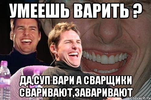 умеешь варить ? да,суп вари а сварщики сваривают,заваривают, Мем том круз