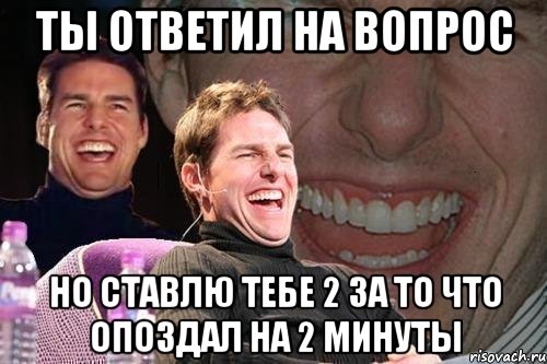 ты ответил на вопрос но ставлю тебе 2 за то что опоздал на 2 минуты, Мем том круз