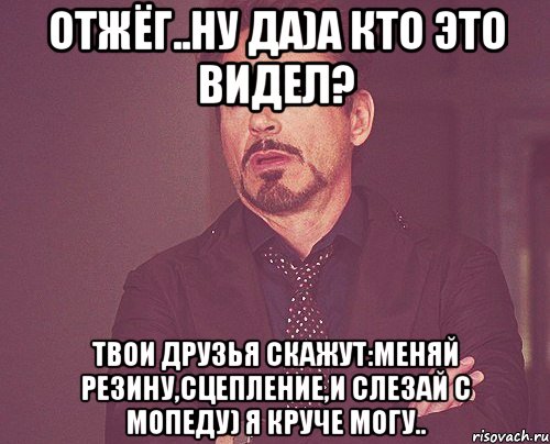 отжёг..ну да)а кто это видел? твои друзья скажут:меняй резину,сцепление,и слезай с мопеду) я круче могу.., Мем твое выражение лица