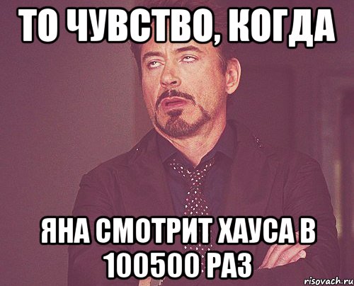 то чувство, когда яна смотрит хауса в 100500 раз, Мем твое выражение лица