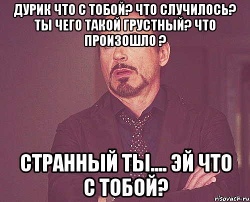 дурик что с тобой? что случилось? ты чего такой грустный? что произошло ? странный ты.... эй что с тобой?, Мем твое выражение лица