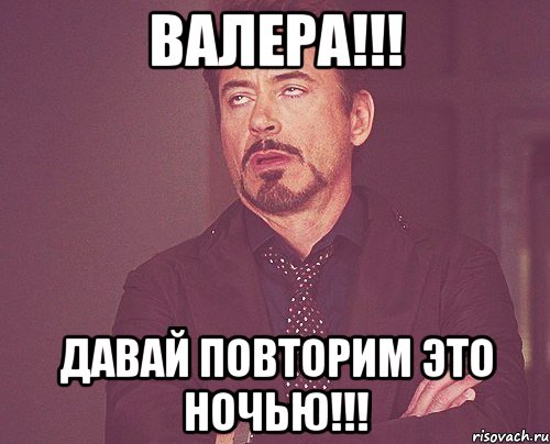 валера!!! давай повторим это ночью!!!, Мем твое выражение лица