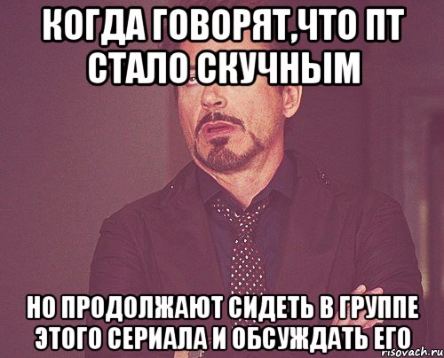 когда говорят,что пт стало скучным но продолжают сидеть в группе этого сериала и обсуждать его, Мем твое выражение лица