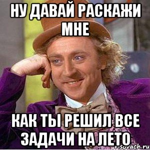 ну давай раскажи мне как ты решил все задачи на лето, Мем Ну давай расскажи (Вилли Вонка)