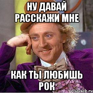 ну давай расскажи мне как ты любишь рок, Мем Ну давай расскажи (Вилли Вонка)