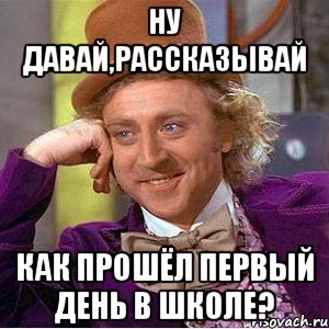 ну давай,рассказывай как прошёл первый день в школе?, Мем Ну давай расскажи (Вилли Вонка)