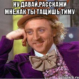 ну давай,расскажи мне,как ты тащишь тиму , Мем Ну давай расскажи (Вилли Вонка)