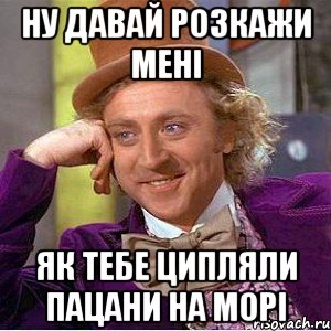 ну давай розкажи мені як тебе ципляли пацани на морі, Мем Ну давай расскажи (Вилли Вонка)