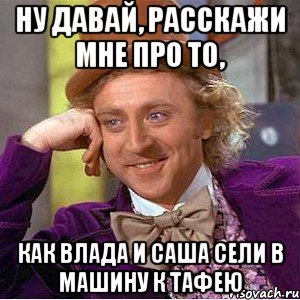 ну давай, расскажи мне про то, как влада и саша сели в машину к тафею, Мем Ну давай расскажи (Вилли Вонка)