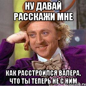 ну давай расскажи мне как расстроился валера, что ты теперь не с ним, Мем Ну давай расскажи (Вилли Вонка)