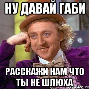 ну давай габи расскажи нам что ты не шлюха, Мем Ну давай расскажи (Вилли Вонка)