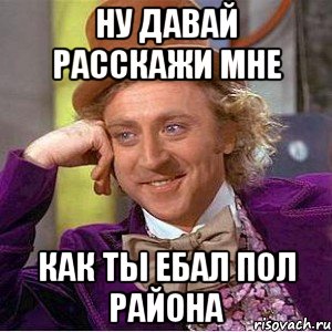 ну давай расскажи мне как ты ебал пол района, Мем Ну давай расскажи (Вилли Вонка)