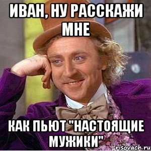 иван, ну расскажи мне как пьют "настоящие мужики", Мем Ну давай расскажи (Вилли Вонка)