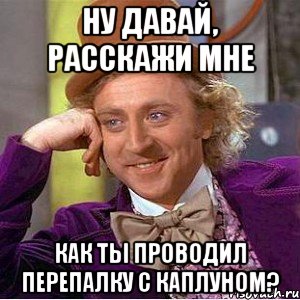 ну давай, расскажи мне как ты проводил перепалку с каплуном?