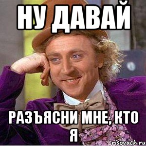 ну давай разъясни мне, кто я
