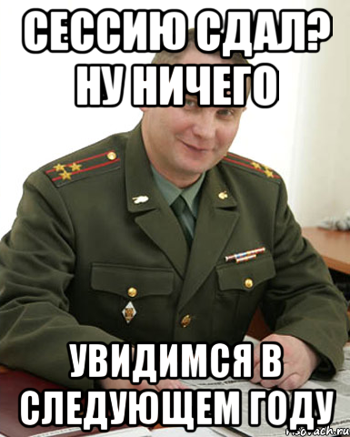 сессию сдал? ну ничего увидимся в следующем году, Мем Военком (полковник)