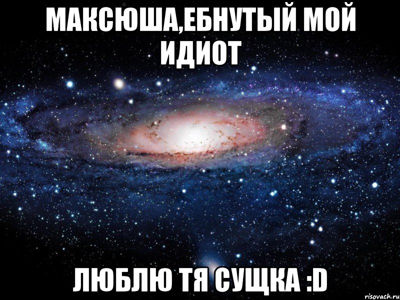 максюша,ебнутый мой идиот люблю тя сущка :d, Мем Вселенная