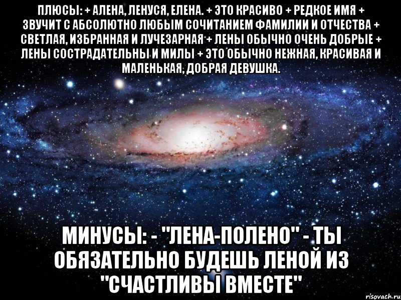 плюсы: + алена, ленуся, елена. + это красиво + редкое имя + звучит с абсолютно любым сочитанием фамилии и отчества + светлая, избранная и лучезарная + лены обычно очень добрые + лены сострадательны и милы + это обычно нежная, красивая и маленькая, добрая девушка. минусы: - "лена-полено" - ты обязательно будешь леной из "счастливы вместе", Мем Вселенная