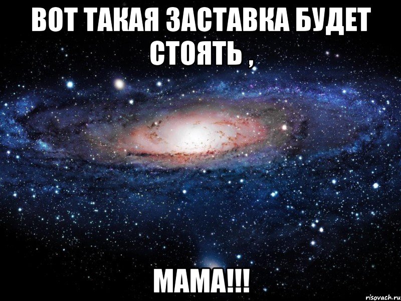 вот такая заставка будет стоять , мама!!!, Мем Вселенная