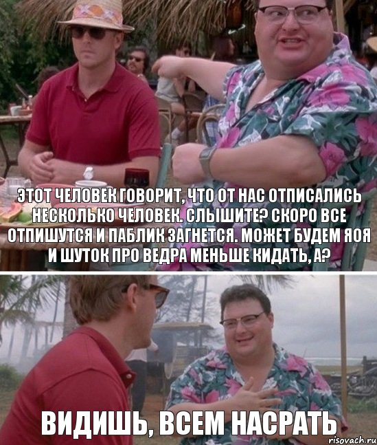 Этот человек говорит, что от нас отписались несколько человек. Слышите? Скоро все отпишутся и паблик загнется. Может будем яоя и шуток про ведра меньше кидать, а? Видишь, всем насрать