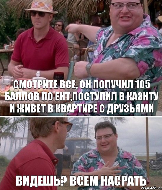 Смотрите все, он получил 105 баллов по ент,поступил в Казнту и живет в квартире с друзьями Видешь? Всем насрать