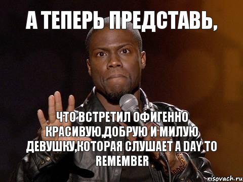 А теперь представь, Что встретил офигенно красивую,добрую и милую девушку,которая слушает A Day to Remember, Мем  А теперь представь