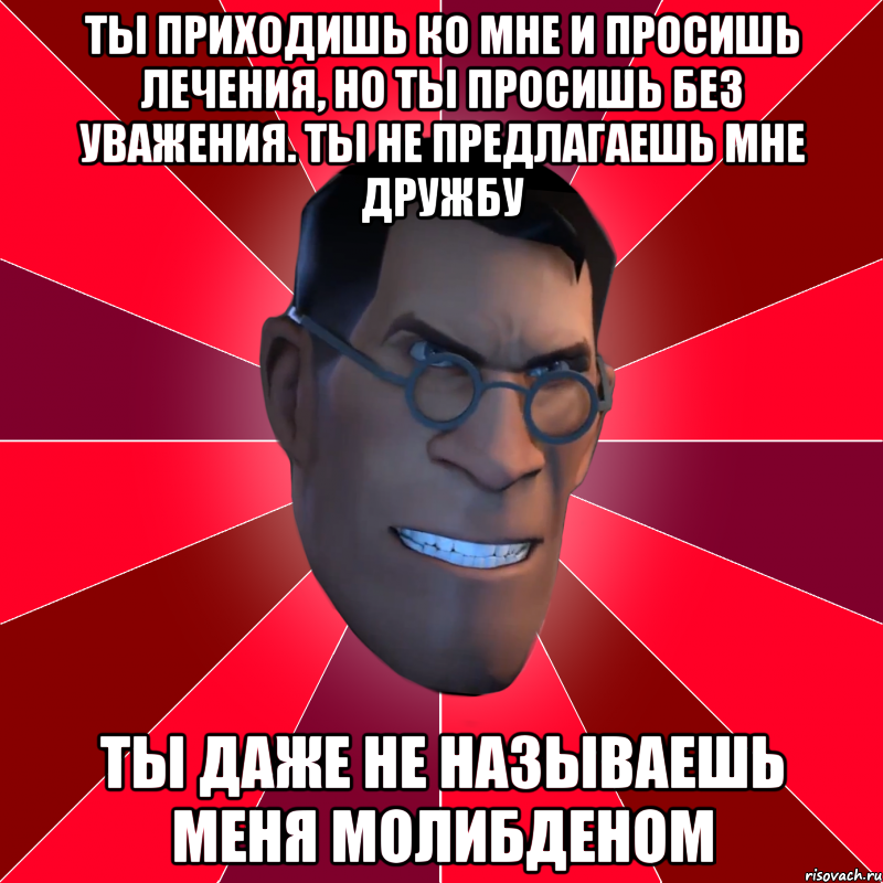 ты приходишь ко мне и просишь лечения, но ты просишь без уважения. ты не предлагаешь мне дружбу ты даже не называешь меня молибденом