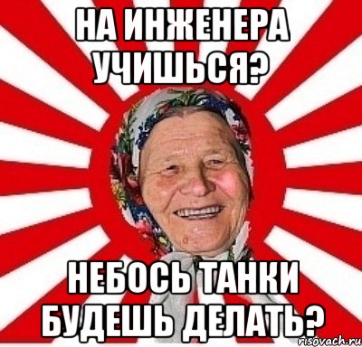 на инженера учишься? небось танки будешь делать?