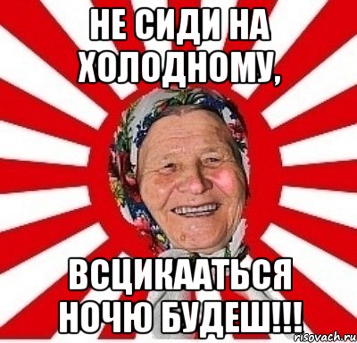 не сиди на холодному, всцикааться ночю будеш!!!