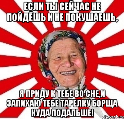 если ты сейчас не пойдёшь и не покушаешь, я приду к тебе во сне,и запихаю тебе тарелку борща куда подальше!