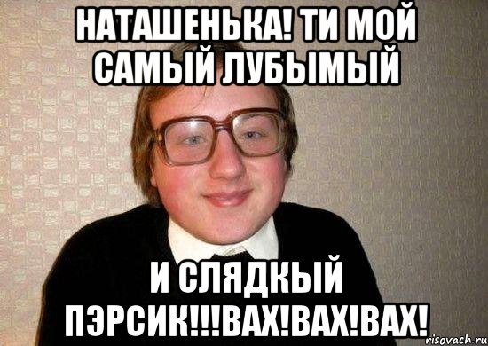 наташенька! ти мой самый лубымый и слядкый пэрсик!!!вах!вах!вах!, Мем Ботан