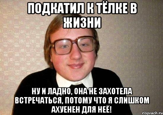 подкатил к тёлке в жизни ну и ладно, она не захотела встречаться, потому что я слишком ахуенен для неё!, Мем Ботан