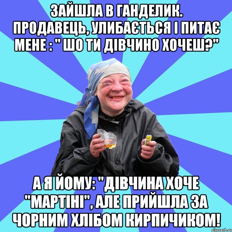 зайшла в ганделик. продавець, улибається і питає мене : " шо ти дівчино хочеш?" а я йому: "дівчина хоче "мартіні", але прийшла за чорним хлібом кирпичиком!