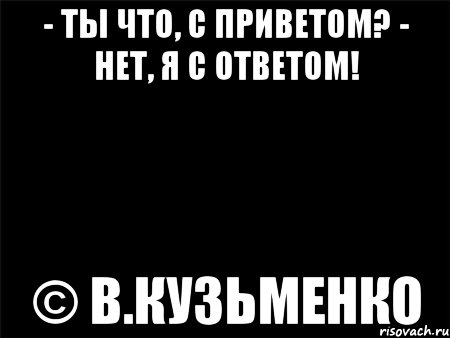 - ты что, с приветом? - нет, я с ответом! © в.кузьменко