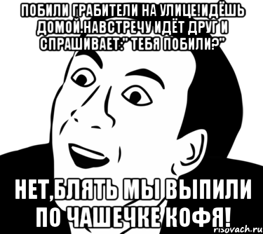 побили грабители на улице!идёшь домой.навстречу идёт друг и спрашивает:" тебя побили?" нет,блять мы выпили по чашечке кофя!, Мем  Да ладно