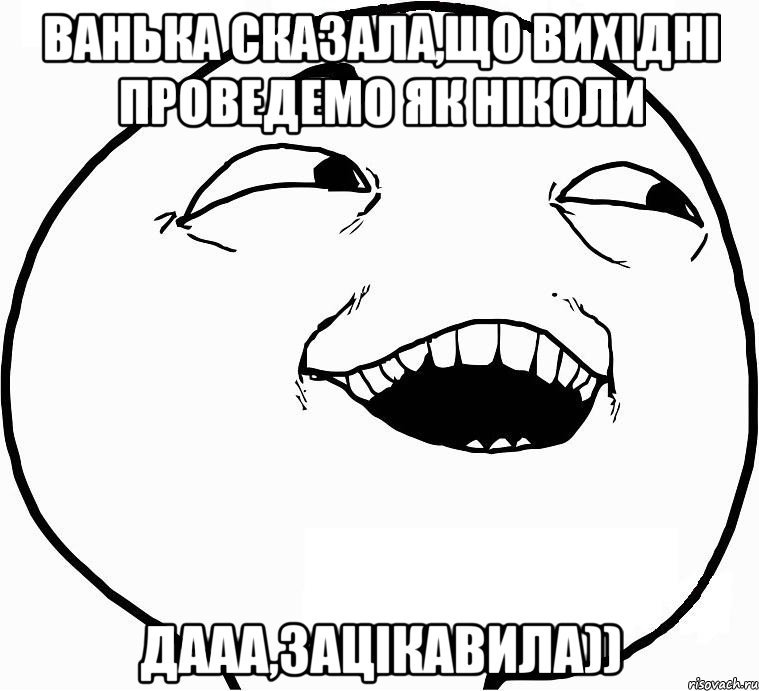 ванька сказала,що вихідні проведемо як ніколи дааа,зацікавила)), Мем Дааа