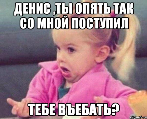 денис ,ты опять так со мной поступил тебе въебать?, Мем  Ты говоришь (девочка возмущается)